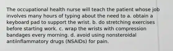 The occupational health nurse will teach the patient whose job involves many hours of typing about the need to a. obtain a keyboard pad to support the wrist. b. do stretching exercises before starting work. c. wrap the wrists with compression bandages every morning. d. avoid using nonsteroidal antiinflammatory drugs (NSAIDs) for pain.