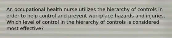 An occupational health nurse utilizes the hierarchy of controls in order to help control and prevent workplace hazards and injuries. Which level of control in the hierarchy of controls is considered most effective?