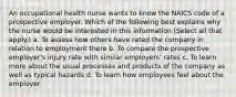 An occupational health nurse wants to know the NAICS code of a prospective employer. Which of the following best explains why the nurse would be interested in this information (Select all that apply.) a. To assess how others have rated the company in relation to employment there b. To compare the prospective employer's injury rate with similar employers' rates c. To learn more about the usual processes and products of the company as well as typical hazards d. To learn how employees feel about the employer