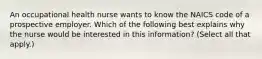 An occupational health nurse wants to know the NAICS code of a prospective employer. Which of the following best explains why the nurse would be interested in this information? (Select all that apply.)