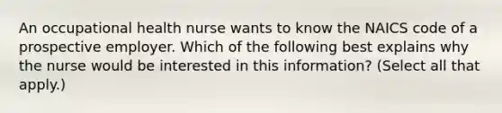 An occupational health nurse wants to know the NAICS code of a prospective employer. Which of the following best explains why the nurse would be interested in this information? (Select all that apply.)