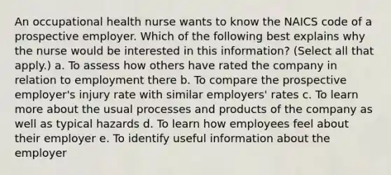 An occupational health nurse wants to know the NAICS code of a prospective employer. Which of the following best explains why the nurse would be interested in this information? (Select all that apply.) a. To assess how others have rated the company in relation to employment there b. To compare the prospective employer's injury rate with similar employers' rates c. To learn more about the usual processes and products of the company as well as typical hazards d. To learn how employees feel about their employer e. To identify useful information about the employer