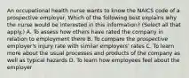 An occupational health nurse wants to know the NAICS code of a prospective employer. Which of the following best explains why the nurse would be interested in this information? (Select all that apply.) A. To assess how others have rated the company in relation to employment there B. To compare the prospective employer's injury rate with similar employers' rates C. To learn more about the usual processes and products of the company as well as typical hazards D. To learn how employees feel about the employer