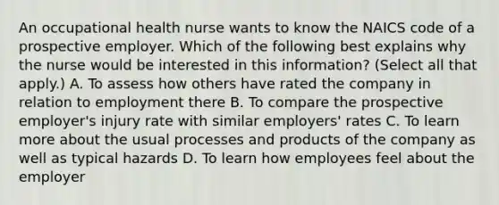 An occupational health nurse wants to know the NAICS code of a prospective employer. Which of the following best explains why the nurse would be interested in this information? (Select all that apply.) A. To assess how others have rated the company in relation to employment there B. To compare the prospective employer's injury rate with similar employers' rates C. To learn more about the usual processes and products of the company as well as typical hazards D. To learn how employees feel about the employer