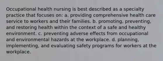 Occupational health nursing is best described as a specialty practice that focuses on: a. providing comprehensive health care service to workers and their families. b. promoting, preventing, and restoring health within the context of a safe and healthy environment. c. preventing adverse effects from occupational and environmental hazards at the workplace. d. planning, implementing, and evaluating safety programs for workers at the workplace.