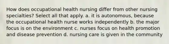 How does occupational health nursing differ from other nursing specialties? Select all that apply. a. it is autonomous, because the occupational health nurse works independently b. the major focus is on the environment c. nurses focus on health promotion and disease prevention d. nursing care is given in the community