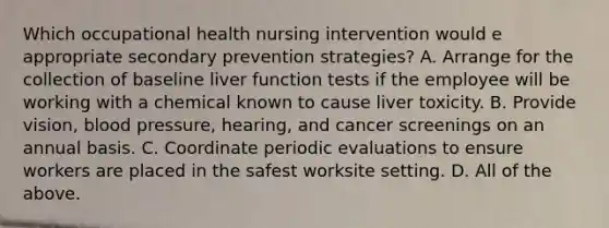 Which occupational health nursing intervention would e appropriate secondary prevention strategies? A. Arrange for the collection of baseline liver function tests if the employee will be working with a chemical known to cause liver toxicity. B. Provide vision, blood pressure, hearing, and cancer screenings on an annual basis. C. Coordinate periodic evaluations to ensure workers are placed in the safest worksite setting. D. All of the above.