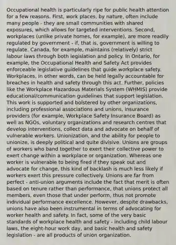 Occupational health is particularly ripe for public health attention for a few reasons. First, work places, by nature, often include many people - they are small communities with shared exposures, which allows for targeted interventions. Second, workplaces (unlike private homes, for example), are more readily regulated by government - if, that is, government is willing to regulate. Canada, for example, maintains (relatively) strict labour laws through both legislation and policy. In Ontario, for example, the Occupational Health and Safety Act provides enforceable legislative guidelines that guide workplace safety. Workplaces, in other words, can be held legally accountable for breaches in health and safety through this act. Further, policies like the Workplace Hazardous Materials System (WHMIS) provide educational/communication guidelines that support legislation. This work is supported and bolstered by other organizations, including professional associations and unions, insurance providers (for example, Workplace Safety Insurance Board) as well as NGOs, voluntary organizations and research centres that develop interventions, collect data and advocate on behalf of vulnerable workers. Unionization, and the ability for people to unionize, is deeply political and quite divisive. Unions are groups of workers who band together to exert their collective power to exert change within a workplace or organization. Whereas one worker is vulnerable to being fired if they speak out and advocate for change, this kind of backlash is much less likely if workers exert this pressure collectively. Unions are far from perfect - anti-union arguments include the fact that merit is often based on tenure rather than performance, that unions protect all members, even those that under perform, thus not promote individual performance excellence. However, despite drawbacks, unions have also been instrumental in terms of advocating for worker health and safety. In fact, some of the very basic standards of workplace health and safety - including child labour laws, the eight-hour work day, and basic health and safety legislation - are all products of union organization.