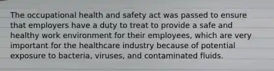 The occupational health and safety act was passed to ensure that employers have a duty to treat to provide a safe and healthy work environment for their employees, which are very important for the healthcare industry because of potential exposure to bacteria, viruses, and contaminated fluids.