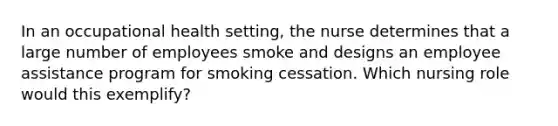 In an occupational health setting, the nurse determines that a large number of employees smoke and designs an employee assistance program for smoking cessation. Which nursing role would this exemplify?