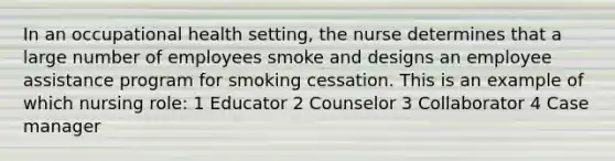 In an occupational health setting, the nurse determines that a large number of employees smoke and designs an employee assistance program for smoking cessation. This is an example of which nursing role: 1 Educator 2 Counselor 3 Collaborator 4 Case manager