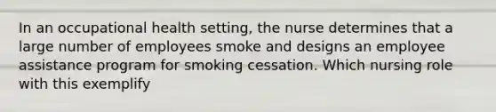 In an occupational health setting, the nurse determines that a large number of employees smoke and designs an employee assistance program for smoking cessation. Which nursing role with this exemplify