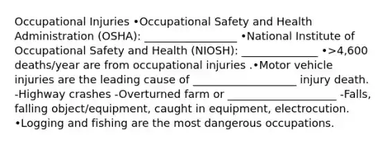 Occupational Injuries •Occupational Safety and Health Administration (OSHA): _________________ •National Institute of Occupational Safety and Health (NIOSH): ______________ •>4,600 deaths/year are from occupational injuries .•Motor vehicle injuries are the leading cause of ___________________ injury death. -Highway crashes -Overturned farm or ____________________ -Falls, falling object/equipment, caught in equipment, electrocution. •Logging and fishing are the most dangerous occupations.