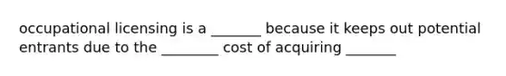 occupational licensing is a _______ because it keeps out potential entrants due to the ________ cost of acquiring _______