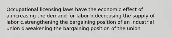 Occupational licensing laws have the economic effect of a.increasing the demand for labor b.decreasing the supply of labor c.strengthening the bargaining position of an industrial union d.weakening the bargaining position of the union