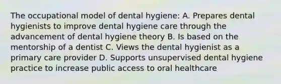 The occupational model of dental hygiene: A. Prepares dental hygienists to improve dental hygiene care through the advancement of dental hygiene theory B. Is based on the mentorship of a dentist C. Views the dental hygienist as a primary care provider D. Supports unsupervised dental hygiene practice to increase public access to oral healthcare