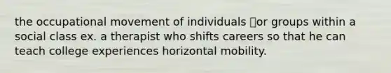 the occupational movement of individuals or groups within a social class ex. a therapist who shifts careers so that he can teach college experiences horizontal mobility.