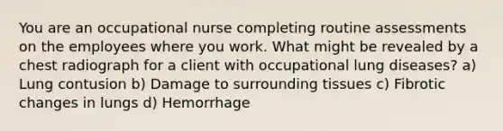 You are an occupational nurse completing routine assessments on the employees where you work. What might be revealed by a chest radiograph for a client with occupational lung diseases? a) Lung contusion b) Damage to surrounding tissues c) Fibrotic changes in lungs d) Hemorrhage