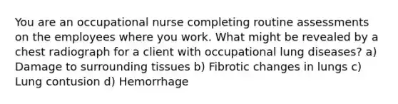 You are an occupational nurse completing routine assessments on the employees where you work. What might be revealed by a chest radiograph for a client with occupational lung diseases? a) Damage to surrounding tissues b) Fibrotic changes in lungs c) Lung contusion d) Hemorrhage