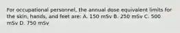 For occupational personnel, the annual dose equivalent limits for the skin, hands, and feet are: A. 150 mSv B. 250 mSv C. 500 mSv D. 750 mSv