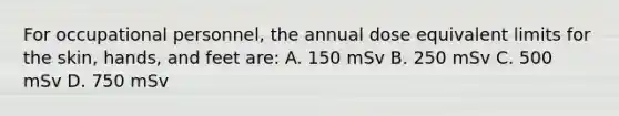 For occupational personnel, the annual dose equivalent limits for the skin, hands, and feet are: A. 150 mSv B. 250 mSv C. 500 mSv D. 750 mSv