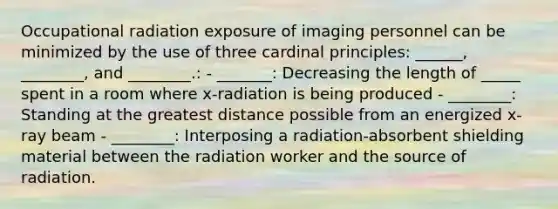 Occupational radiation exposure of imaging personnel can be minimized by the use of three cardinal principles: ______, ________, and ________.: - _______: Decreasing the length of _____ spent in a room where x-radiation is being produced - ________: Standing at the greatest distance possible from an energized x-ray beam - ________: Interposing a radiation-absorbent shielding material between the radiation worker and the source of radiation.