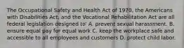 The Occupational Safety and Health Act of 1970, the Americans with Disabilities Act, and the Vocational Rehabilitation Act are all federal legislation designed to' A. prevent sexual harassment. B. ensure equal pay for equal work C. keep the workplace safe and accessible to all employees and customers D. protect child labor.