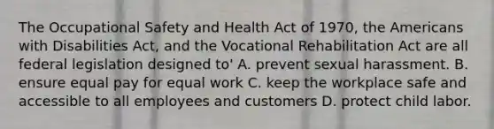 The Occupational Safety and Health Act of 1970, the Americans with Disabilities Act, and the Vocational Rehabilitation Act are all federal legislation designed to' A. prevent sexual harassment. B. ensure equal pay for equal work C. keep the workplace safe and accessible to all employees and customers D. protect child labor.