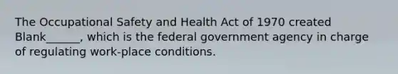 The Occupational Safety and Health Act of 1970 created Blank______, which is the federal government agency in charge of regulating work-place conditions.