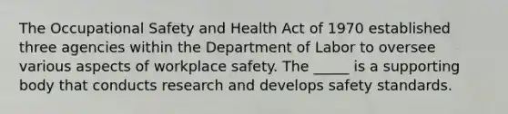 The Occupational Safety and Health Act of 1970 established three agencies within the Department of Labor to oversee various aspects of workplace safety. The _____ is a supporting body that conducts research and develops safety standards.