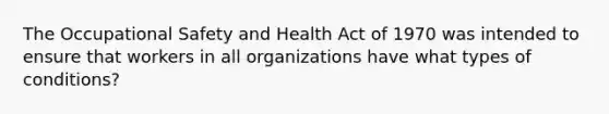 The Occupational Safety and Health Act of 1970 was intended to ensure that workers in all organizations have what types of conditions?