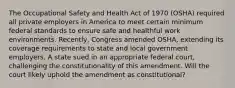 The Occupational Safety and Health Act of 1970 (OSHA) required all private employers in America to meet certain minimum federal standards to ensure safe and healthful work environments. Recently, Congress amended OSHA, extending its coverage requirements to state and local government employers. A state sued in an appropriate federal court, challenging the constitutionality of this amendment. Will the court likely uphold the amendment as constitutional?