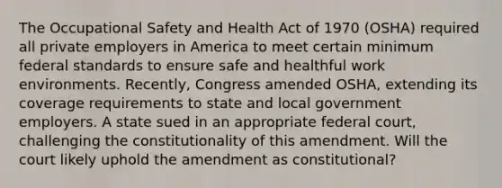 The Occupational Safety and Health Act of 1970 (OSHA) required all private employers in America to meet certain minimum federal standards to ensure safe and healthful work environments. Recently, Congress amended OSHA, extending its coverage requirements to state and local government employers. A state sued in an appropriate federal court, challenging the constitutionality of this amendment. Will the court likely uphold the amendment as constitutional?