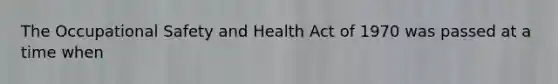 The Occupational Safety and Health Act of 1970 was passed at a time when