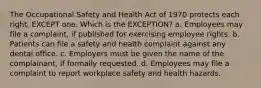 The Occupational Safety and Health Act of 1970 protects each right, EXCEPT one. Which is the EXCEPTION? a. Employees may file a complaint, if published for exercising employee rights. b. Patients can file a safety and health complaint against any dental office. c. Employers must be given the name of the complainant, if formally requested. d. Employees may file a complaint to report workplace safety and health hazards.