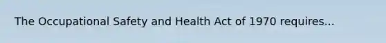 The Occupational Safety and Health Act of 1970 requires...