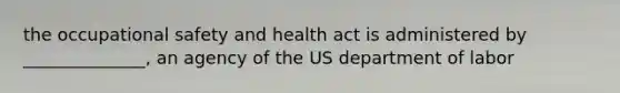 the occupational safety and health act is administered by ______________, an agency of the US department of labor