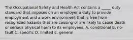 The Occupational Safety and Health Act contains a​ _____ duty standard that imposes on an employer a duty to provide employment and a work environment that is free from recognized hazards that are causing or are likely to cause death or serious physical harm to its employees. A. conditional B. ​no-fault C. specific D. limited E. general