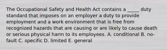 The Occupational Safety and Health Act contains a​ _____ duty standard that imposes on an employer a duty to provide employment and a work environment that is free from recognized hazards that are causing or are likely to cause death or serious physical harm to its employees. A. conditional B. ​no-fault C. specific D. limited E. general