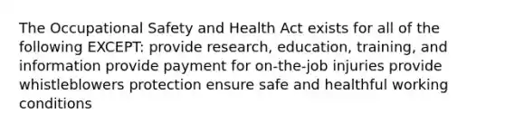 The <a href='https://www.questionai.com/knowledge/k22QChnMLT-occupational-safety' class='anchor-knowledge'>occupational safety</a> and Health Act exists for all of the following EXCEPT: provide research, education, training, and information provide payment for on-the-job injuries provide whistleblowers protection ensure safe and healthful <a href='https://www.questionai.com/knowledge/kAfIibLoNv-working-conditions' class='anchor-knowledge'>working conditions</a>