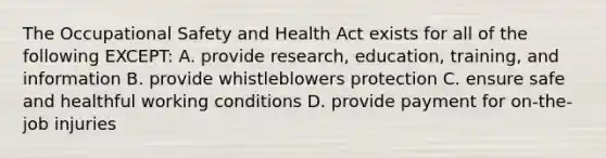 The Occupational Safety and Health Act exists for all of the following EXCEPT: A. provide research, education, training, and information B. provide whistleblowers protection C. ensure safe and healthful working conditions D. provide payment for on-the-job injuries