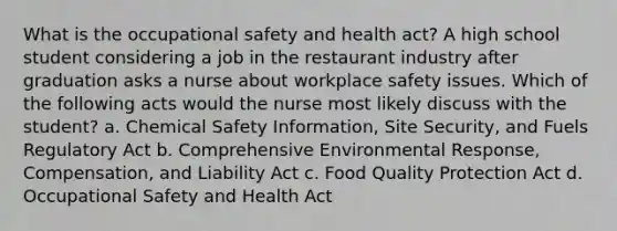 What is the occupational safety and health act? A high school student considering a job in the restaurant industry after graduation asks a nurse about workplace safety issues. Which of the following acts would the nurse most likely discuss with the student? a. Chemical Safety Information, Site Security, and Fuels Regulatory Act b. Comprehensive Environmental Response, Compensation, and Liability Act c. Food Quality Protection Act d. Occupational Safety and Health Act