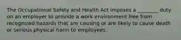 The Occupational Safety and Health Act imposes a ________ duty on an employer to provide a work environment free from recognized hazards that are causing or are likely to cause death or serious physical harm to employees.