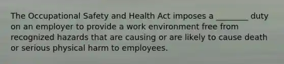 The Occupational Safety and Health Act imposes a ________ duty on an employer to provide a work environment free from recognized hazards that are causing or are likely to cause death or serious physical harm to employees.