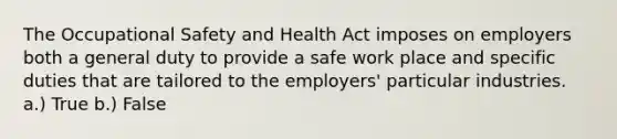 The Occupational Safety and Health Act imposes on employers both a general duty to provide a safe work place and specific duties that are tailored to the employers' particular industries. a.) True b.) False