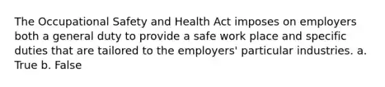 The Occupational Safety and Health Act imposes on employers both a general duty to provide a safe work place and specific duties that are tailored to the employers' particular industries. a. True b. False