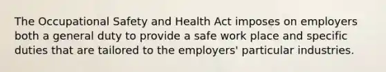 The Occupational Safety and Health Act imposes on employers both a general duty to provide a safe work place and specific duties that are tailored to the employers' particular industries.