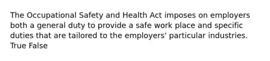 The Occupational Safety and Health Act imposes on employers both a general duty to provide a safe work place and specific duties that are tailored to the employers' particular industries. True False