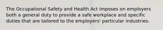 The Occupational Safety and Health Act imposes on employers both a general duty to provide a safe workplace and specific duties that are tailored to the employers' particular industries.