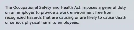 The Occupational Safety and Health Act imposes a general duty on an employer to provide a work environment free from recognized hazards that are causing or are likely to cause death or serious physical harm to employees.